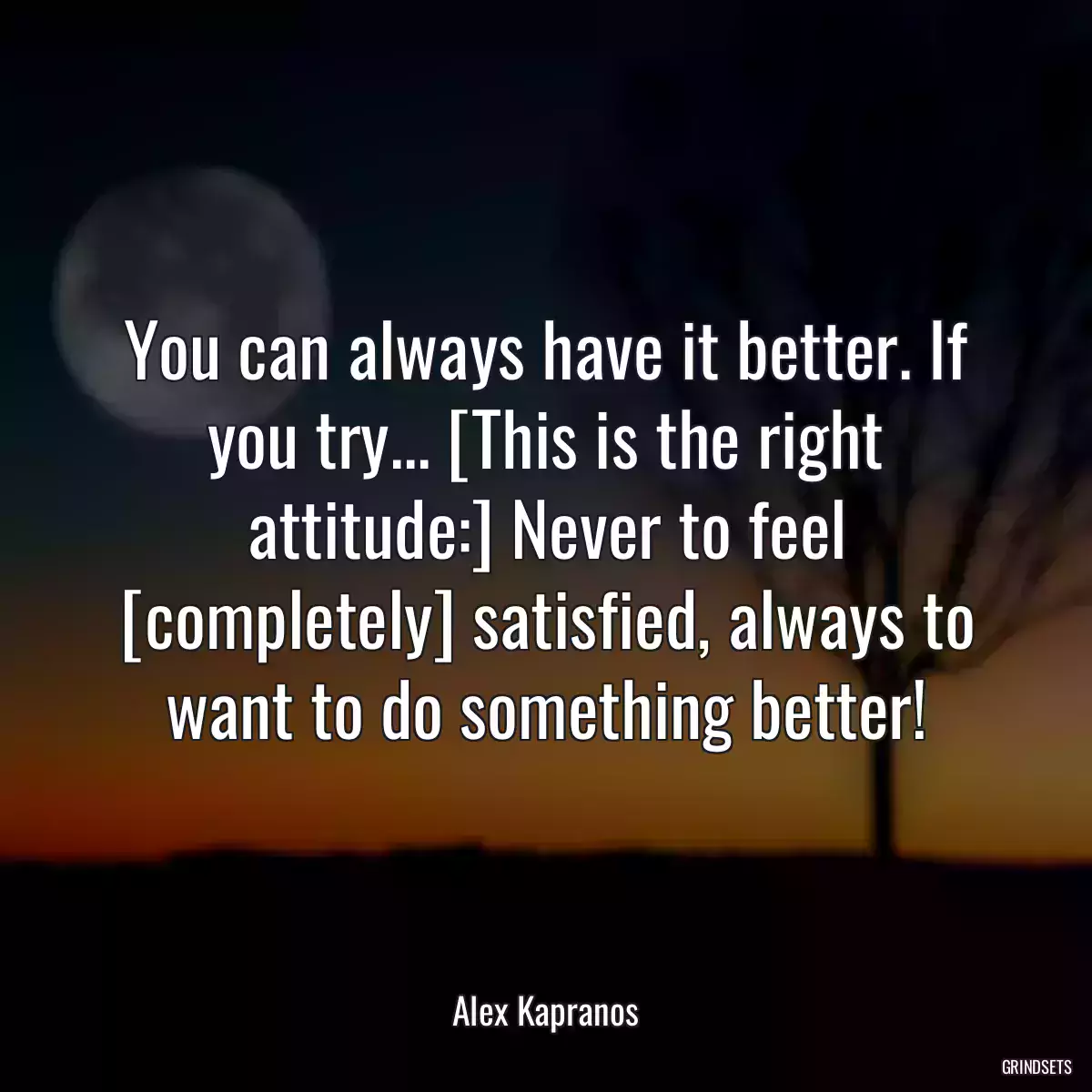 You can always have it better. If you try... [This is the right attitude:] Never to feel [completely] satisfied, always to want to do something better!