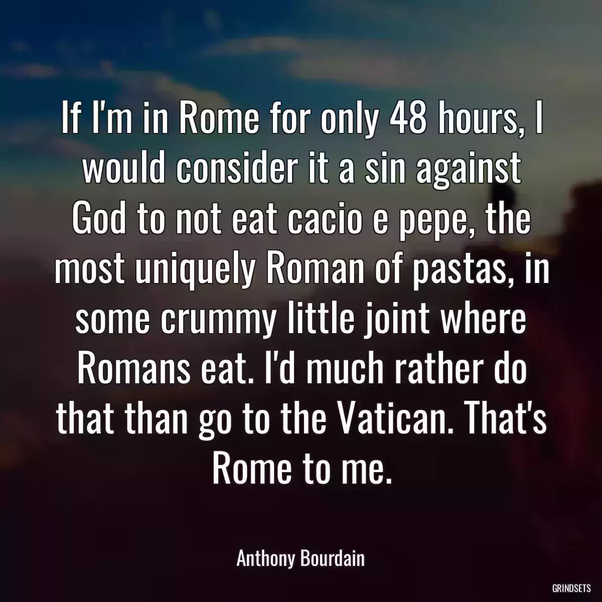 If I\'m in Rome for only 48 hours, I would consider it a sin against God to not eat cacio e pepe, the most uniquely Roman of pastas, in some crummy little joint where Romans eat. I\'d much rather do that than go to the Vatican. That\'s Rome to me.