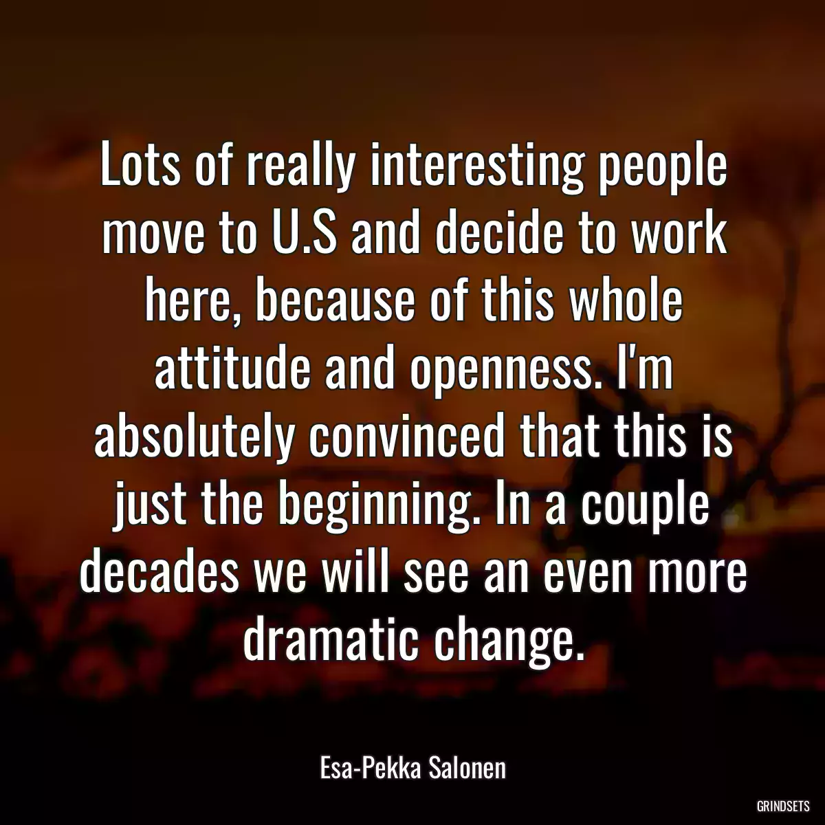 Lots of really interesting people move to U.S and decide to work here, because of this whole attitude and openness. I\'m absolutely convinced that this is just the beginning. In a couple decades we will see an even more dramatic change.