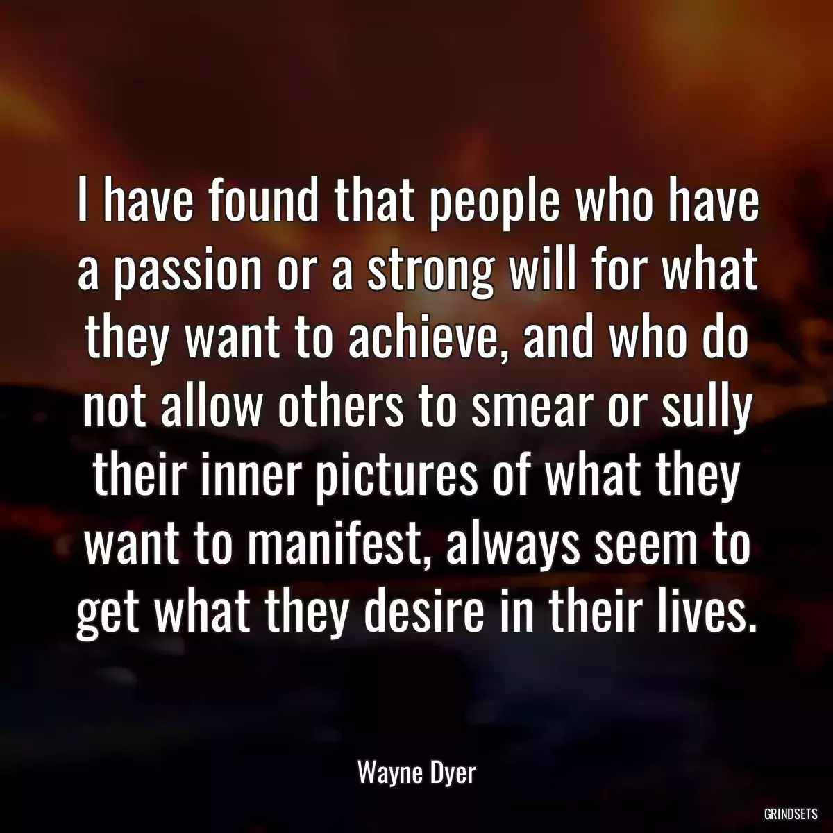 I have found that people who have a passion or a strong will for what they want to achieve, and who do not allow others to smear or sully their inner pictures of what they want to manifest, always seem to get what they desire in their lives.