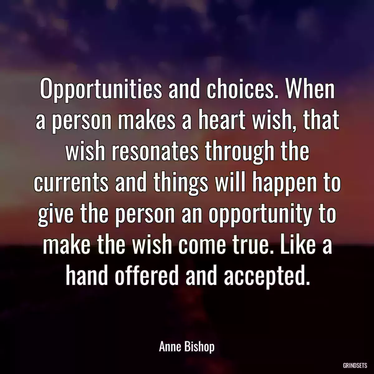 Opportunities and choices. When a person makes a heart wish, that wish resonates through the currents and things will happen to give the person an opportunity to make the wish come true. Like a hand offered and accepted.