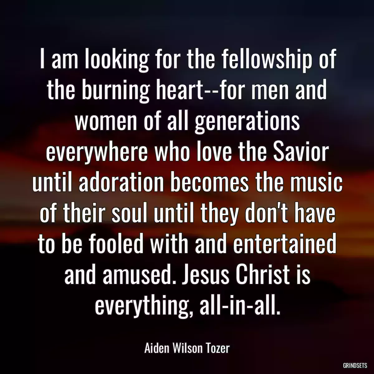 I am looking for the fellowship of the burning heart--for men and women of all generations everywhere who love the Savior until adoration becomes the music of their soul until they don\'t have to be fooled with and entertained and amused. Jesus Christ is everything, all-in-all.