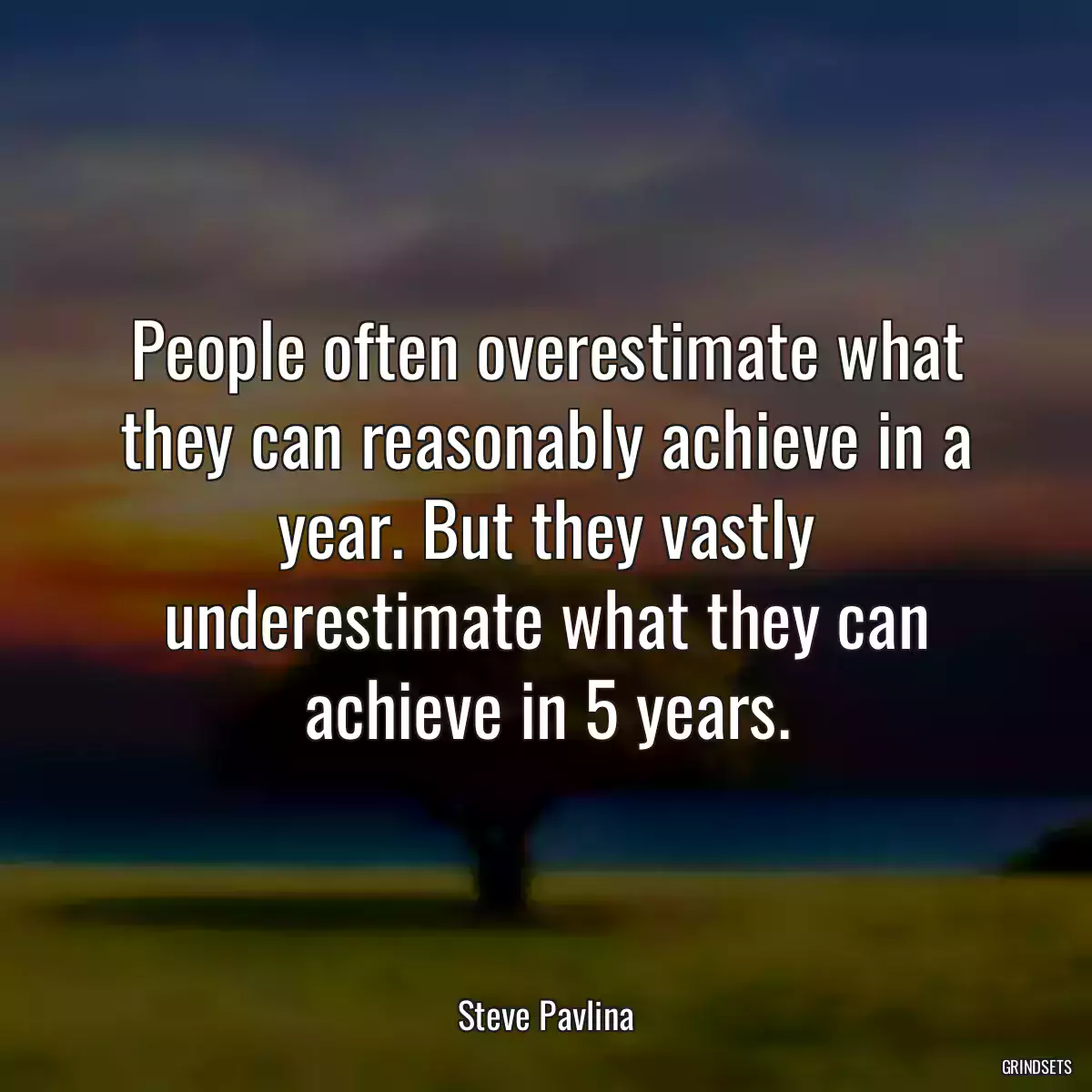 People often overestimate what they can reasonably achieve in a year. But they vastly underestimate what they can achieve in 5 years.