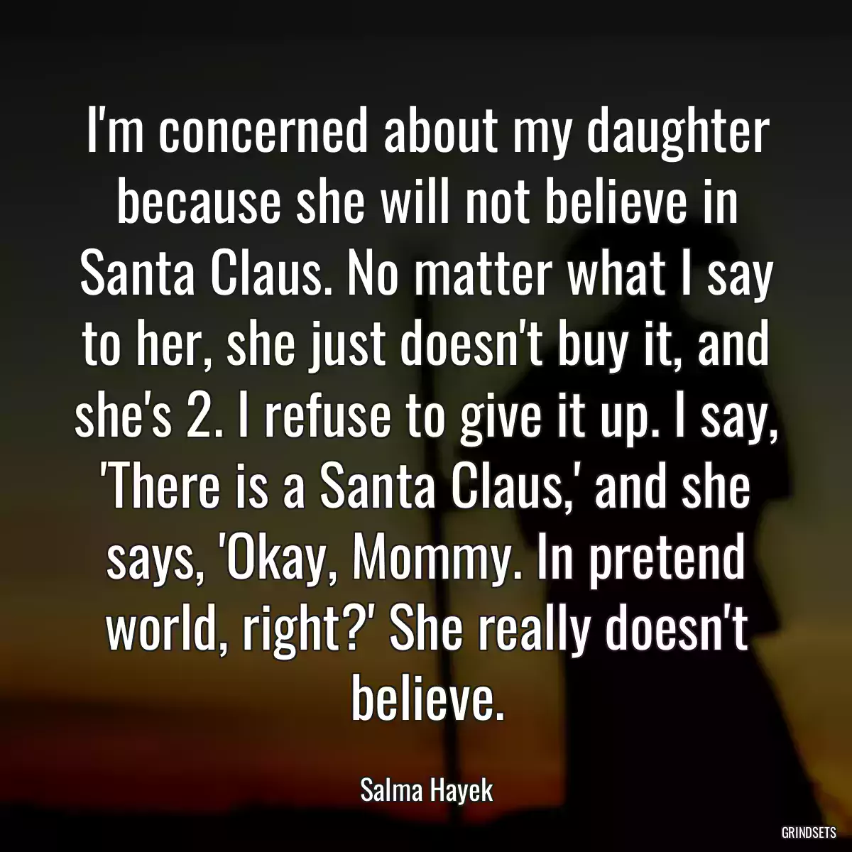 I\'m concerned about my daughter because she will not believe in Santa Claus. No matter what I say to her, she just doesn\'t buy it, and she\'s 2. I refuse to give it up. I say, \'There is a Santa Claus,\' and she says, \'Okay, Mommy. In pretend world, right?\' She really doesn\'t believe.