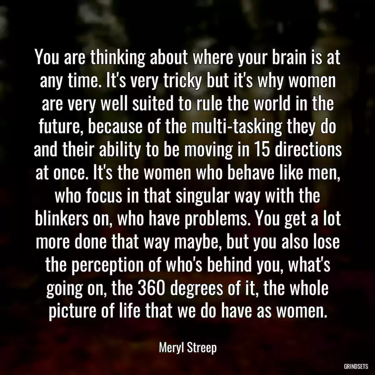 You are thinking about where your brain is at any time. It\'s very tricky but it\'s why women are very well suited to rule the world in the future, because of the multi-tasking they do and their ability to be moving in 15 directions at once. It\'s the women who behave like men, who focus in that singular way with the blinkers on, who have problems. You get a lot more done that way maybe, but you also lose the perception of who\'s behind you, what\'s going on, the 360 degrees of it, the whole picture of life that we do have as women.