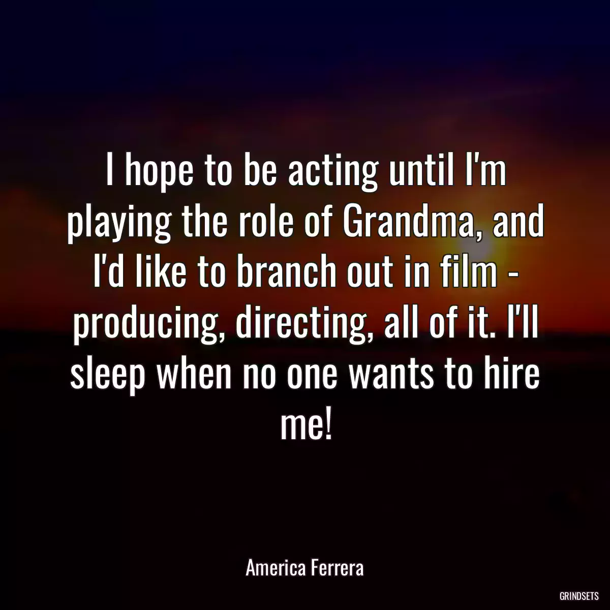 I hope to be acting until I\'m playing the role of Grandma, and I\'d like to branch out in film - producing, directing, all of it. I\'ll sleep when no one wants to hire me!