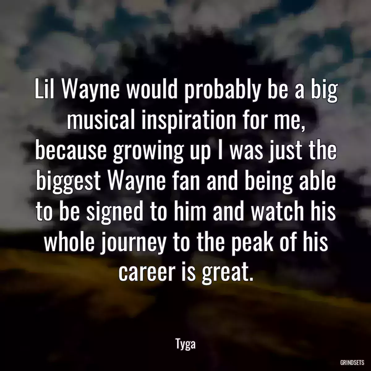 Lil Wayne would probably be a big musical inspiration for me, because growing up I was just the biggest Wayne fan and being able to be signed to him and watch his whole journey to the peak of his career is great.