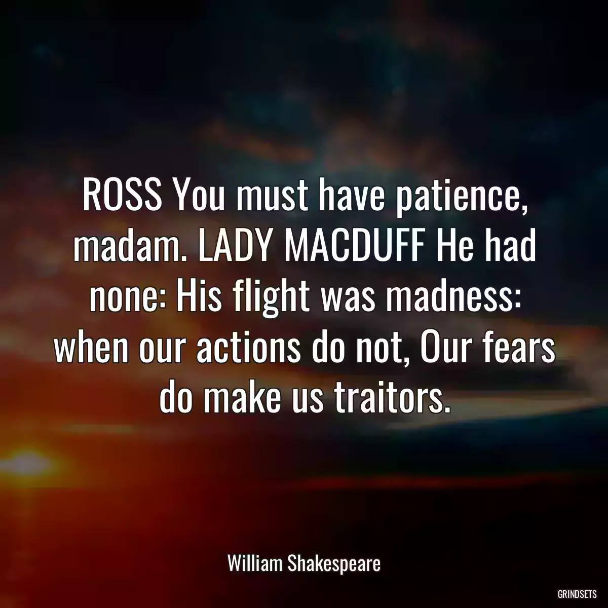 ROSS You must have patience, madam. LADY MACDUFF He had none: His flight was madness: when our actions do not, Our fears do make us traitors.