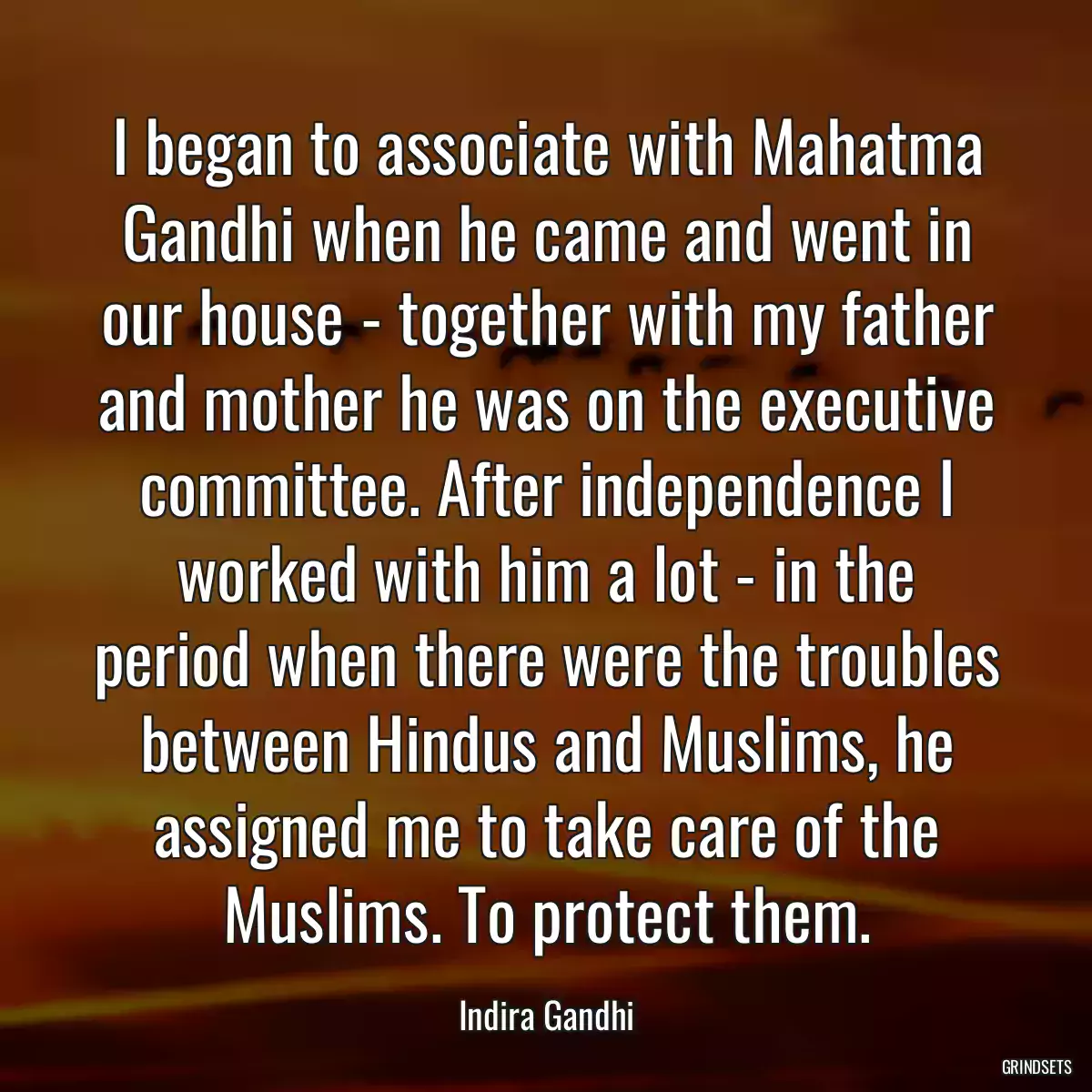 I began to associate with Mahatma Gandhi when he came and went in our house - together with my father and mother he was on the executive committee. After independence I worked with him a lot - in the period when there were the troubles between Hindus and Muslims, he assigned me to take care of the Muslims. To protect them.