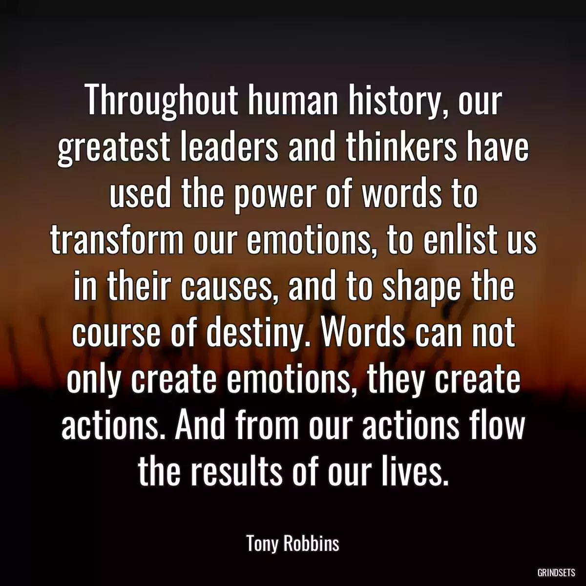 Throughout human history, our greatest leaders and thinkers have used the power of words to transform our emotions, to enlist us in their causes, and to shape the course of destiny. Words can not only create emotions, they create actions. And from our actions flow the results of our lives.