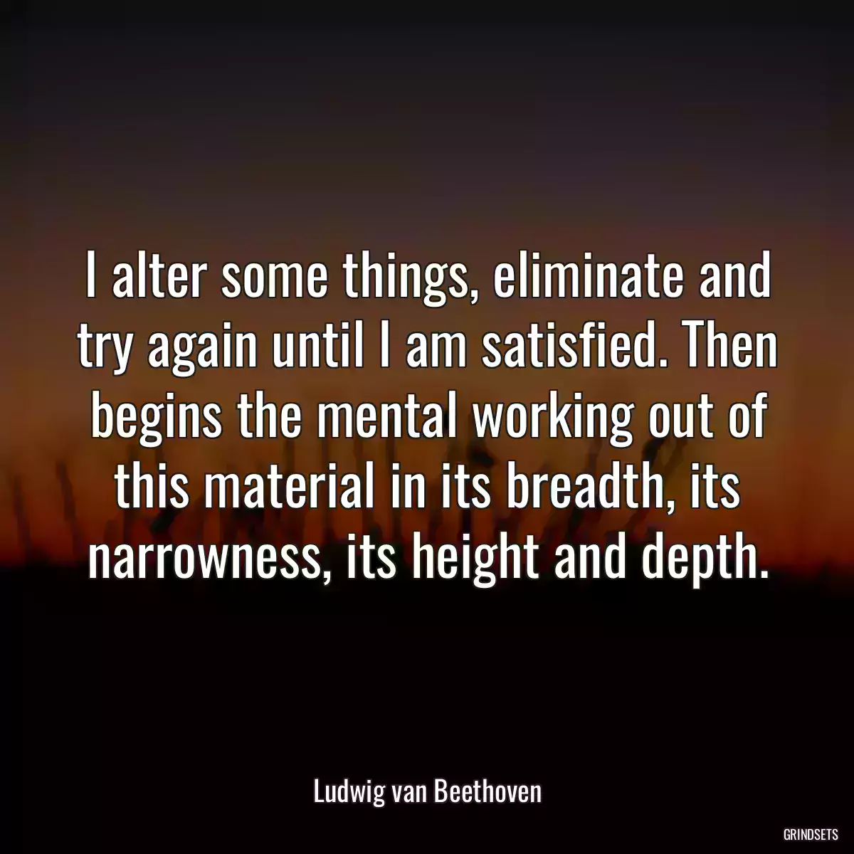 I alter some things, eliminate and try again until I am satisfied. Then begins the mental working out of this material in its breadth, its narrowness, its height and depth.