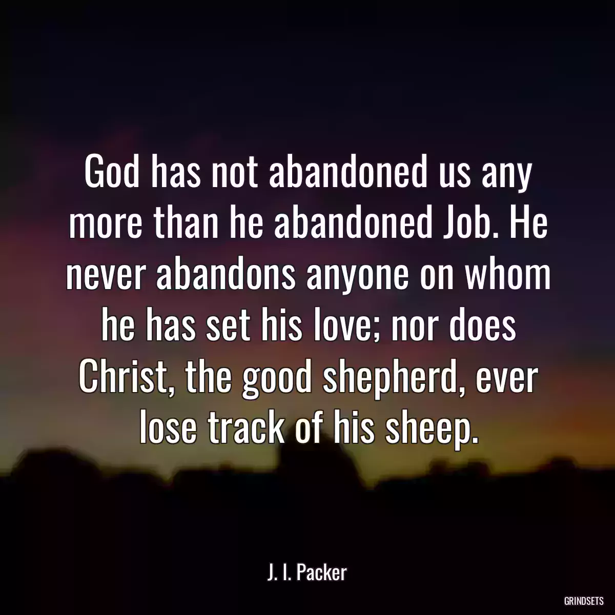 God has not abandoned us any more than he abandoned Job. He never abandons anyone on whom he has set his love; nor does Christ, the good shepherd, ever lose track of his sheep.