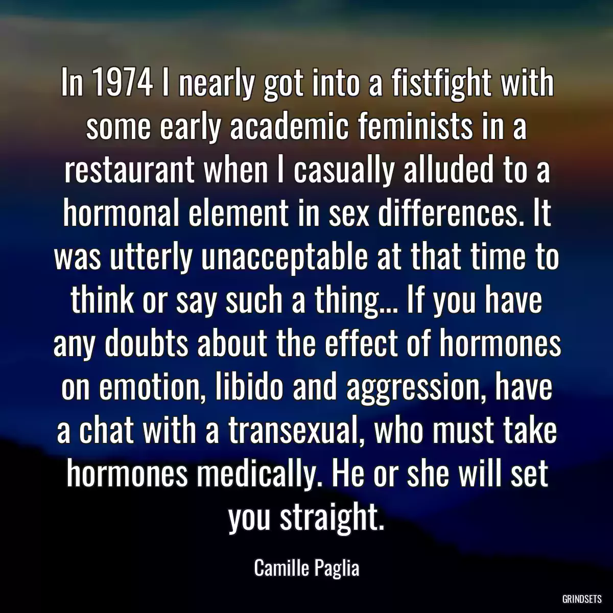 In 1974 I nearly got into a fistfight with some early academic feminists in a restaurant when I casually alluded to a hormonal element in sex differences. It was utterly unacceptable at that time to think or say such a thing... If you have any doubts about the effect of hormones on emotion, libido and aggression, have a chat with a transexual, who must take hormones medically. He or she will set you straight.