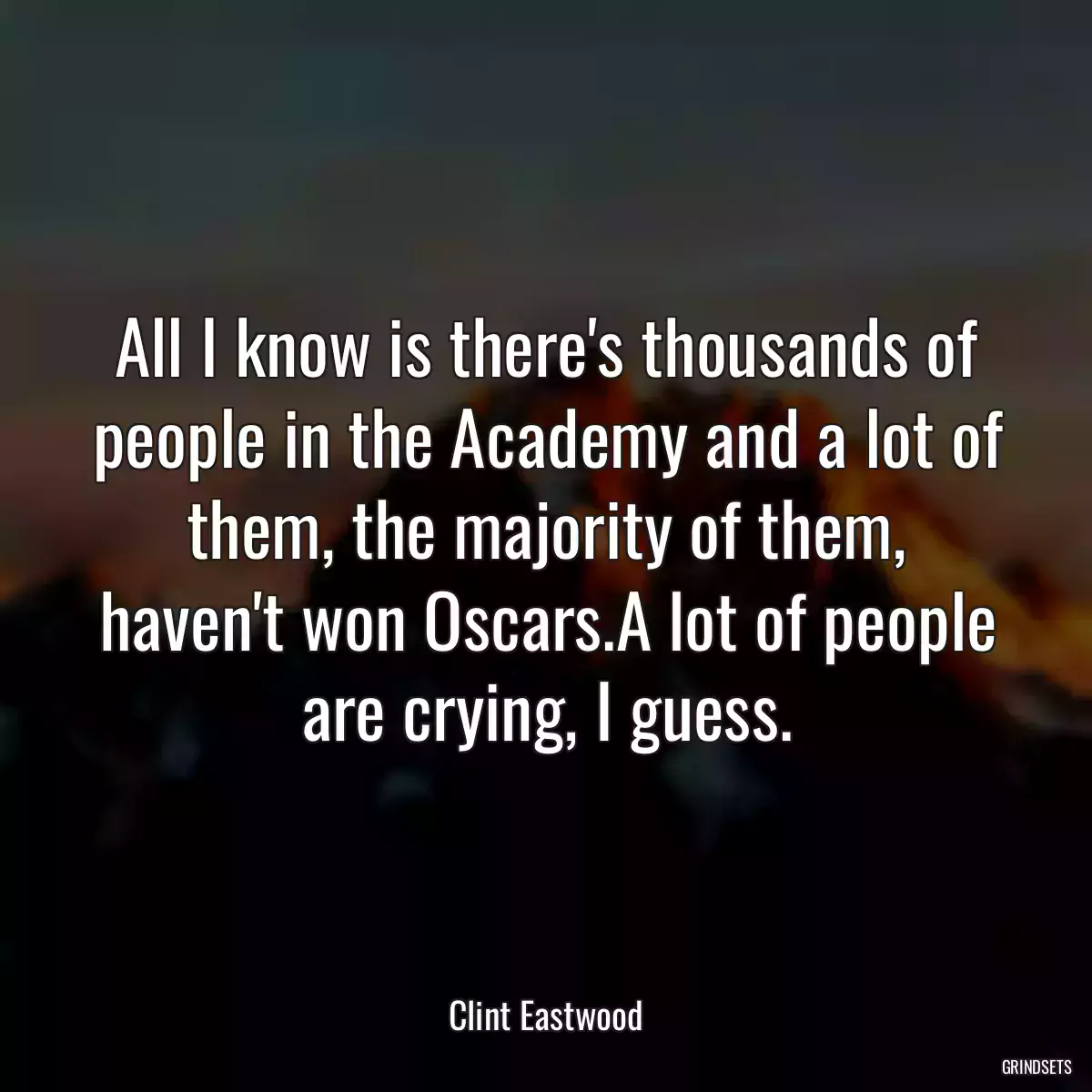 All I know is there\'s thousands of people in the Academy and a lot of them, the majority of them, haven\'t won Oscars.A lot of people are crying, I guess.