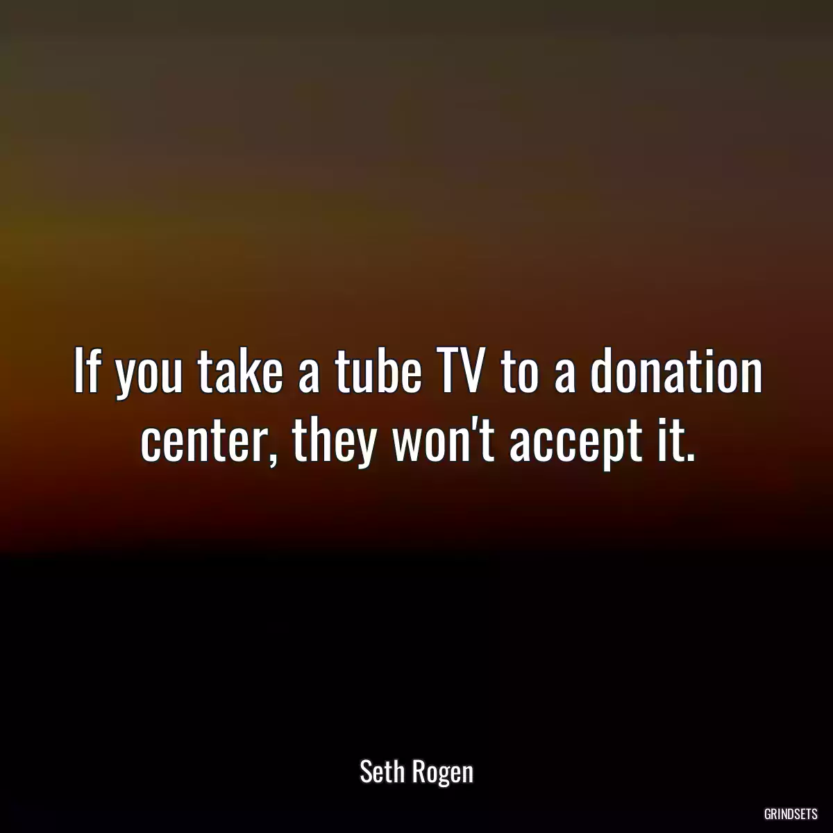 If you take a tube TV to a donation center, they won\'t accept it.