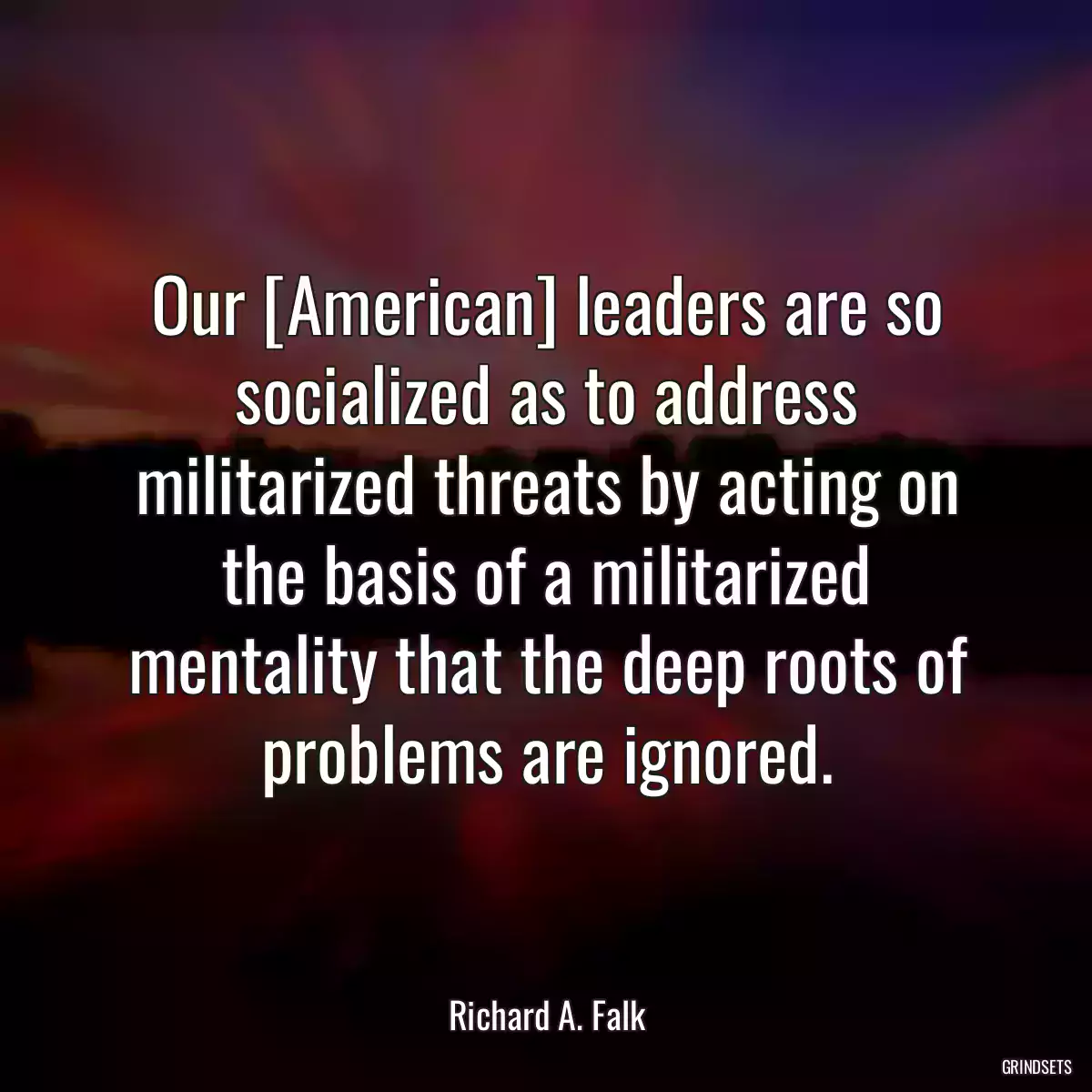 Our [American] leaders are so socialized as to address militarized threats by acting on the basis of a militarized mentality that the deep roots of problems are ignored.