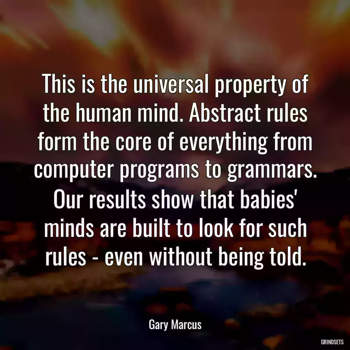 This is the universal property of the human mind. Abstract rules form the core of everything from computer programs to grammars. Our results show that babies\' minds are built to look for such rules - even without being told.