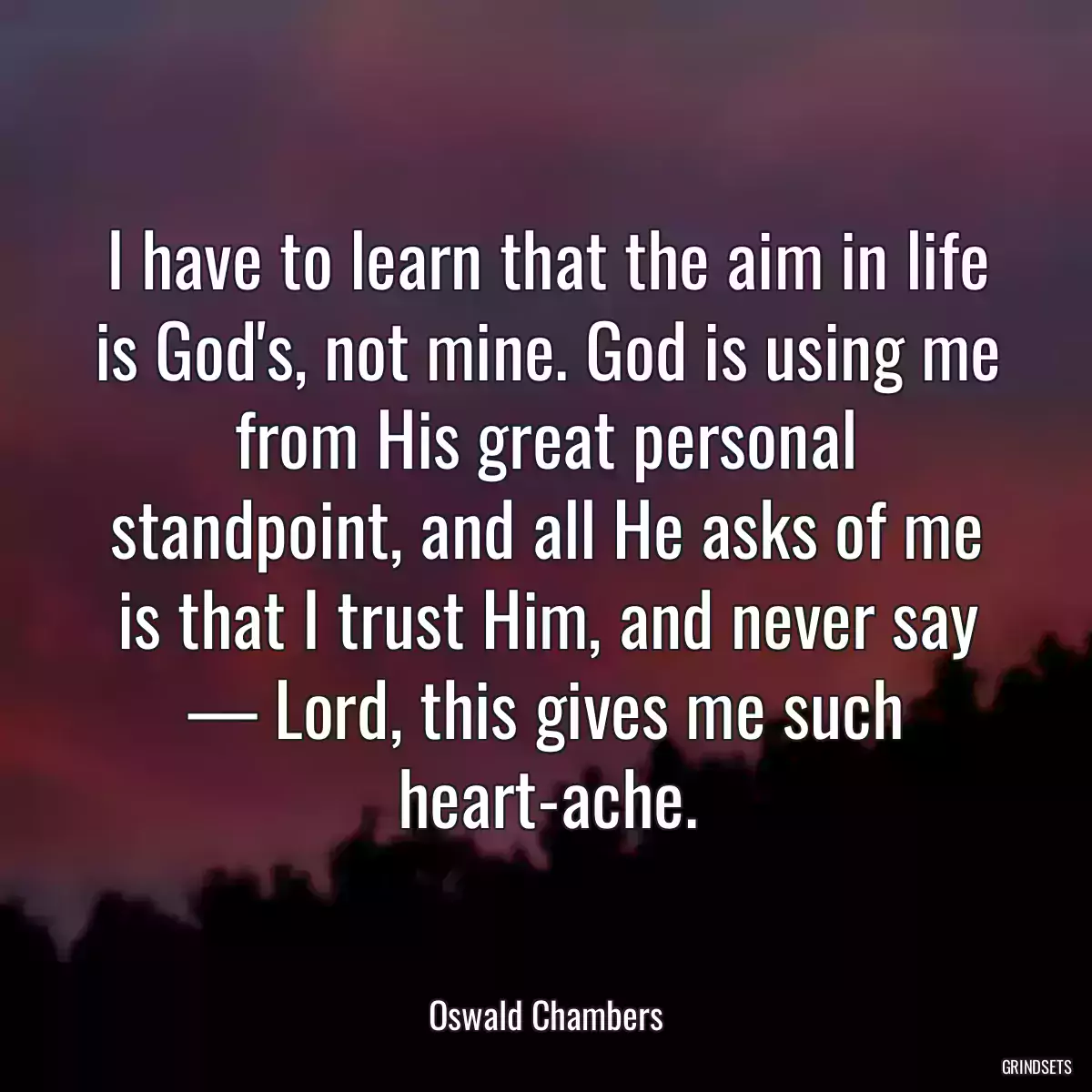 I have to learn that the aim in life is God\'s, not mine. God is using me from His great personal standpoint, and all He asks of me is that I trust Him, and never say — Lord, this gives me such heart-ache.