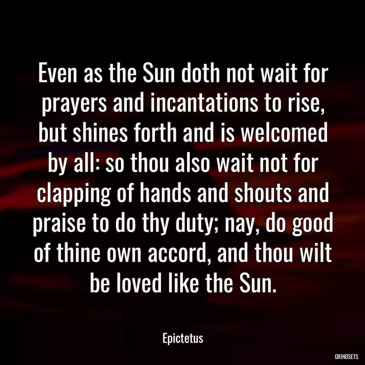 Even as the Sun doth not wait for prayers and incantations to rise, but shines forth and is welcomed by all: so thou also wait not for clapping of hands and shouts and praise to do thy duty; nay, do good of thine own accord, and thou wilt be loved like the Sun.