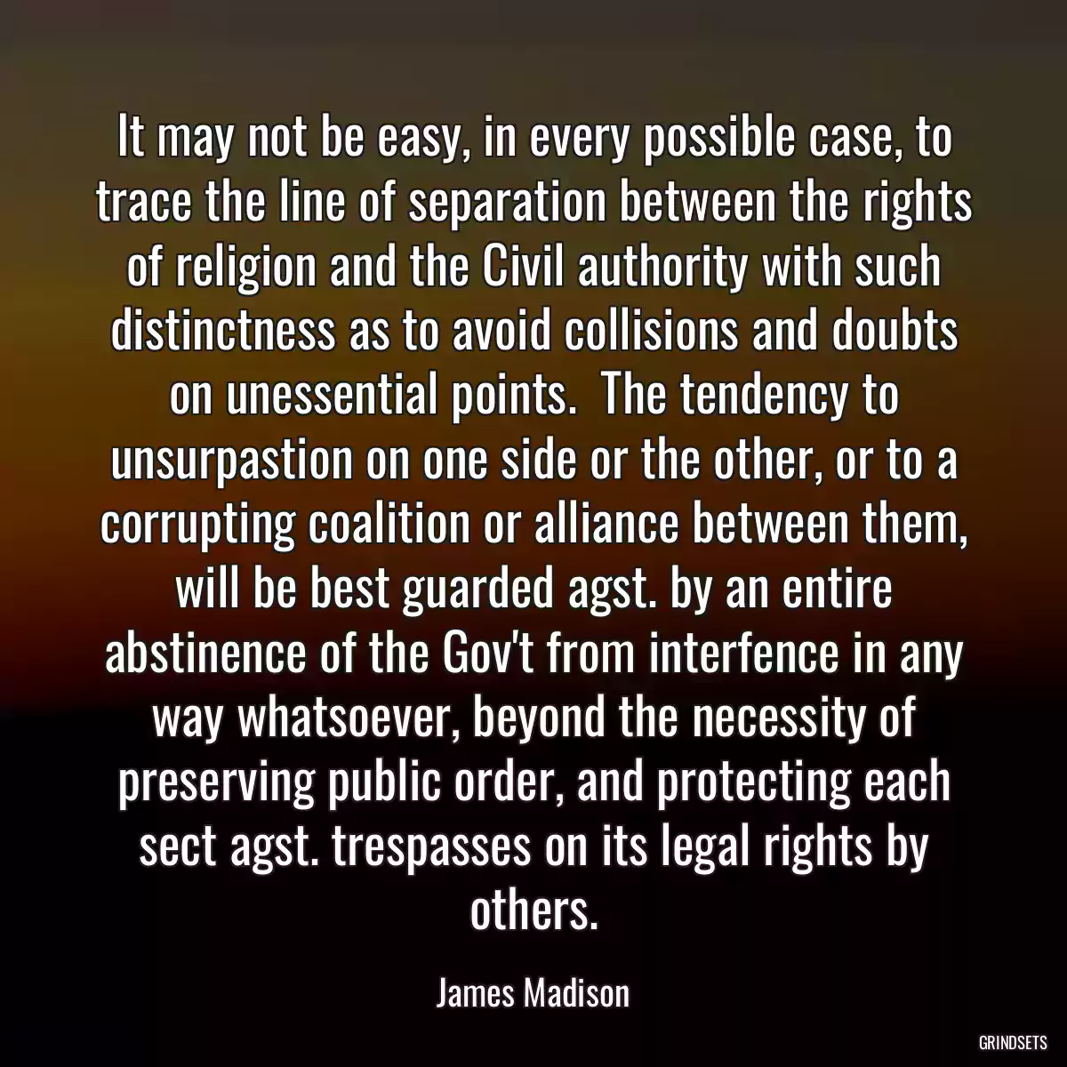 It may not be easy, in every possible case, to trace the line of separation between the rights of religion and the Civil authority with such distinctness as to avoid collisions and doubts on unessential points.  The tendency to unsurpastion on one side or the other, or to a corrupting coalition or alliance between them, will be best guarded agst. by an entire abstinence of the Gov\'t from interfence in any way whatsoever, beyond the necessity of preserving public order, and protecting each sect agst. trespasses on its legal rights by others.