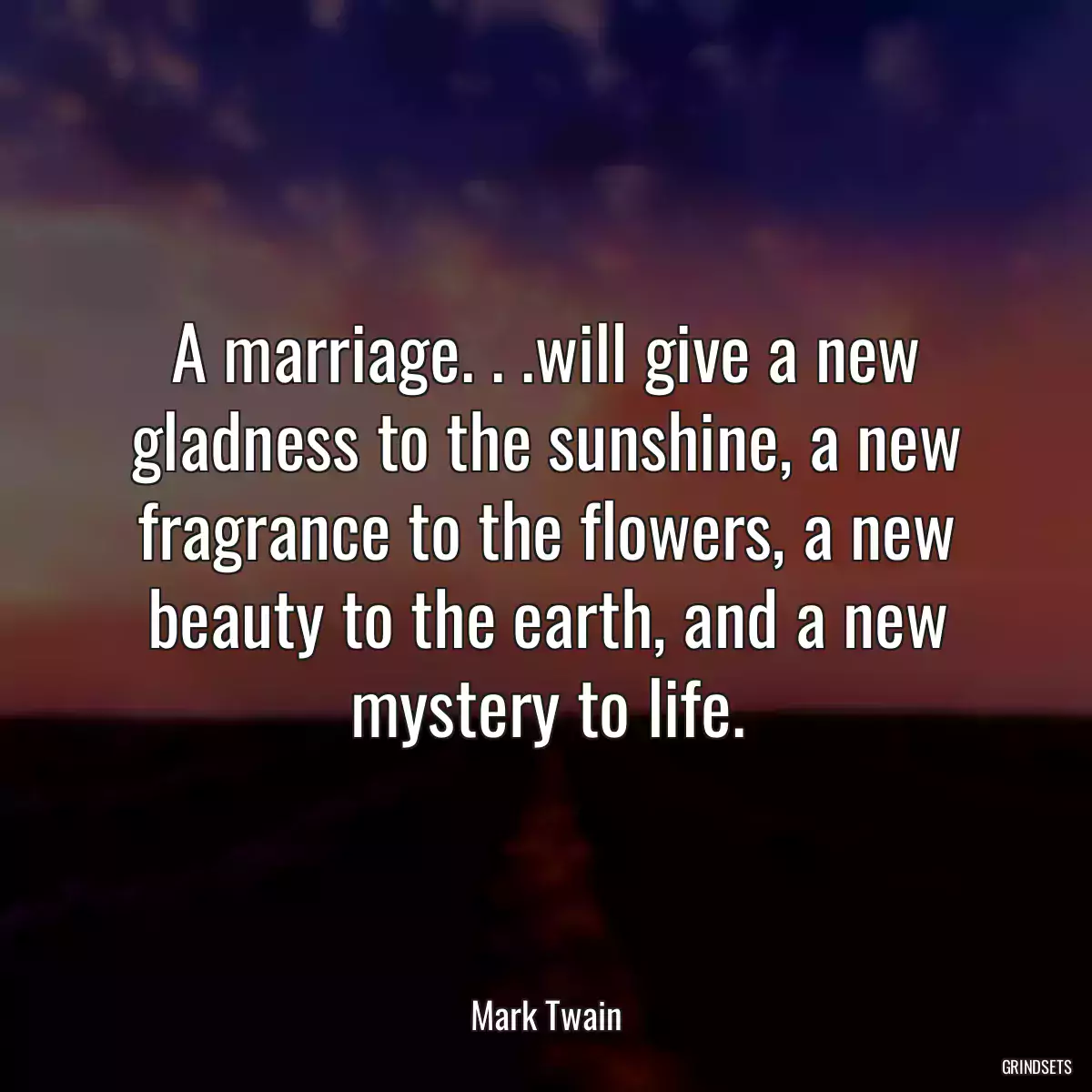 A marriage. . .will give a new gladness to the sunshine, a new fragrance to the flowers, a new beauty to the earth, and a new mystery to life.