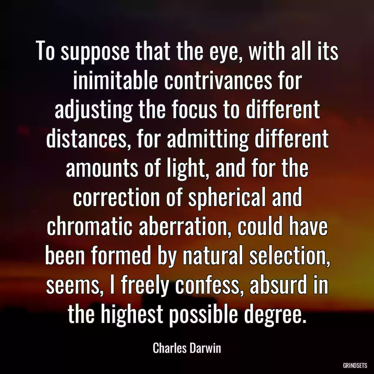 To suppose that the eye, with all its inimitable contrivances for adjusting the focus to different distances, for admitting different amounts of light, and for the correction of spherical and chromatic aberration, could have been formed by natural selection, seems, I freely confess, absurd in the highest possible degree.