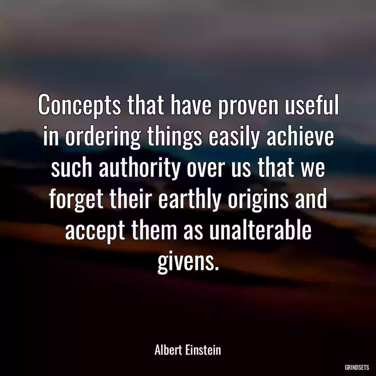 Concepts that have proven useful in ordering things easily achieve such authority over us that we forget their earthly origins and accept them as unalterable givens.