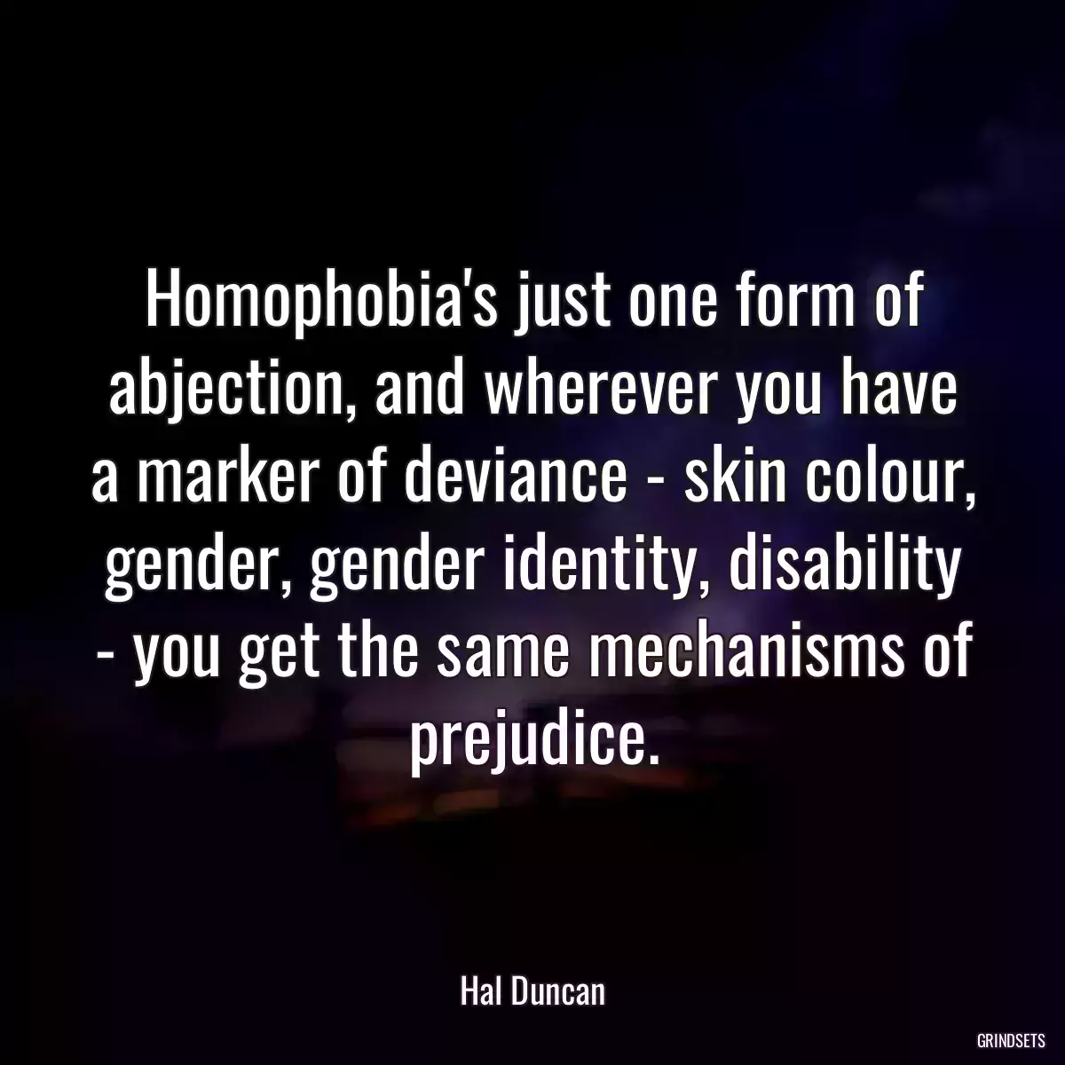 Homophobia\'s just one form of abjection, and wherever you have a marker of deviance - skin colour, gender, gender identity, disability - you get the same mechanisms of prejudice.