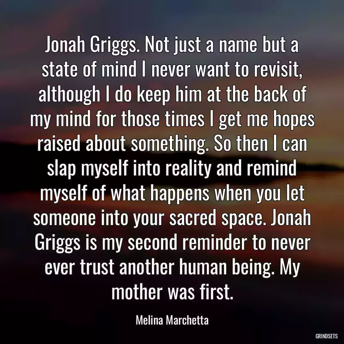 Jonah Griggs. Not just a name but a state of mind I never want to revisit, although I do keep him at the back of my mind for those times I get me hopes raised about something. So then I can slap myself into reality and remind myself of what happens when you let someone into your sacred space. Jonah Griggs is my second reminder to never ever trust another human being. My mother was first.