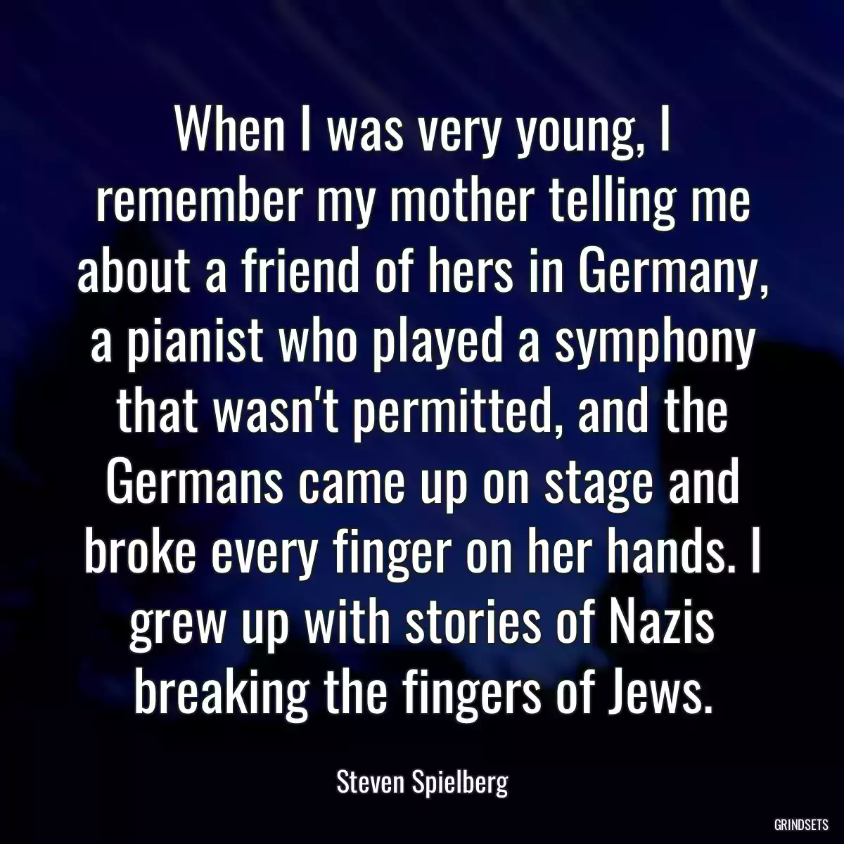 When I was very young, I remember my mother telling me about a friend of hers in Germany, a pianist who played a symphony that wasn\'t permitted, and the Germans came up on stage and broke every finger on her hands. I grew up with stories of Nazis breaking the fingers of Jews.