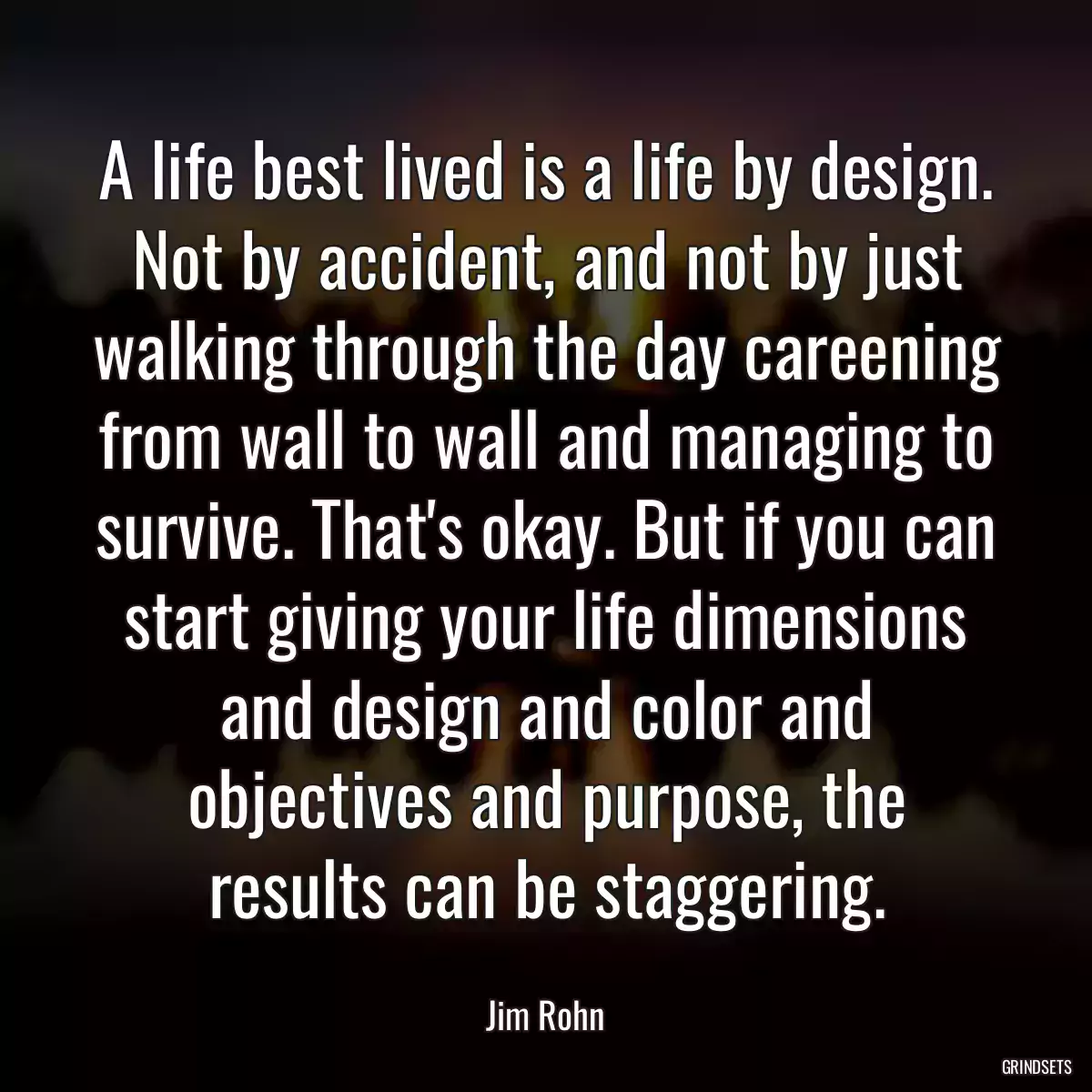 A life best lived is a life by design. Not by accident, and not by just walking through the day careening from wall to wall and managing to survive. That\'s okay. But if you can start giving your life dimensions and design and color and objectives and purpose, the results can be staggering.