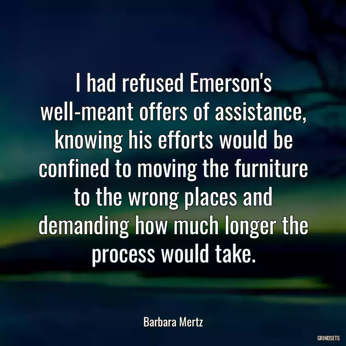 I had refused Emerson\'s well-meant offers of assistance, knowing his efforts would be confined to moving the furniture to the wrong places and demanding how much longer the process would take.