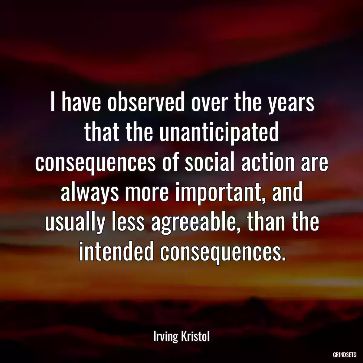 I have observed over the years that the unanticipated consequences of social action are always more important, and usually less agreeable, than the intended consequences.