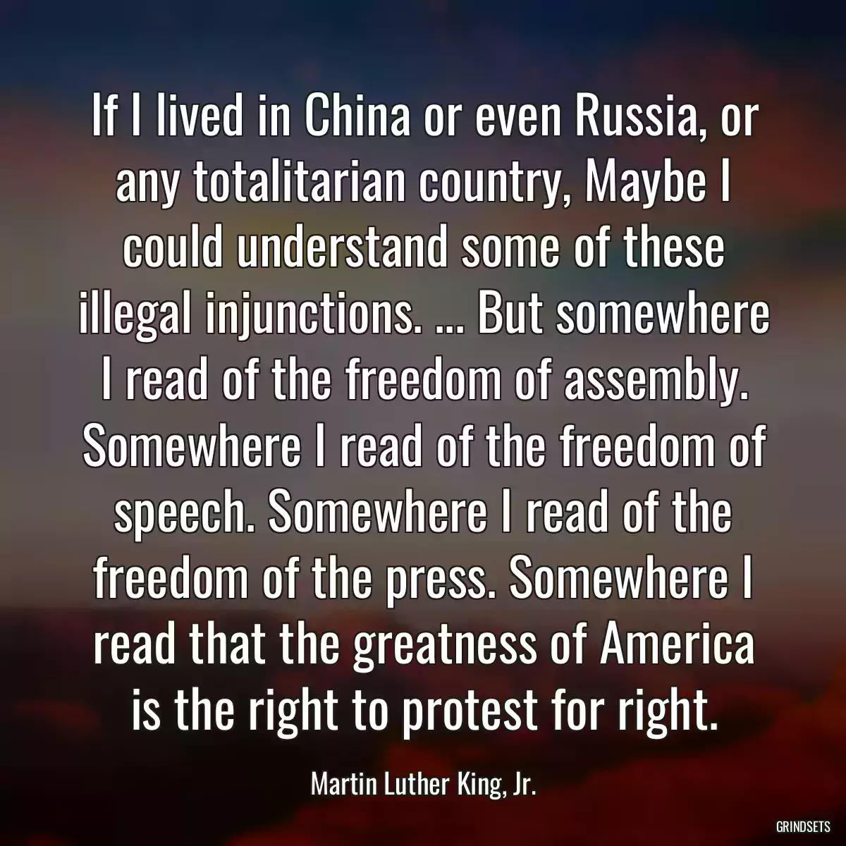 If I lived in China or even Russia, or any totalitarian country, Maybe I could understand some of these illegal injunctions. ... But somewhere I read of the freedom of assembly. Somewhere I read of the freedom of speech. Somewhere I read of the freedom of the press. Somewhere I read that the greatness of America is the right to protest for right.