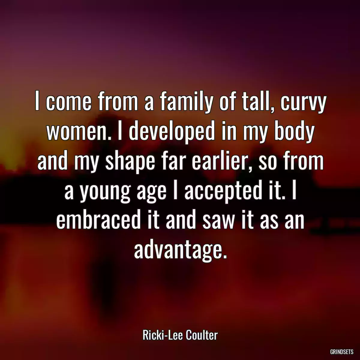 I come from a family of tall, curvy women. I developed in my body and my shape far earlier, so from a young age I accepted it. I embraced it and saw it as an advantage.