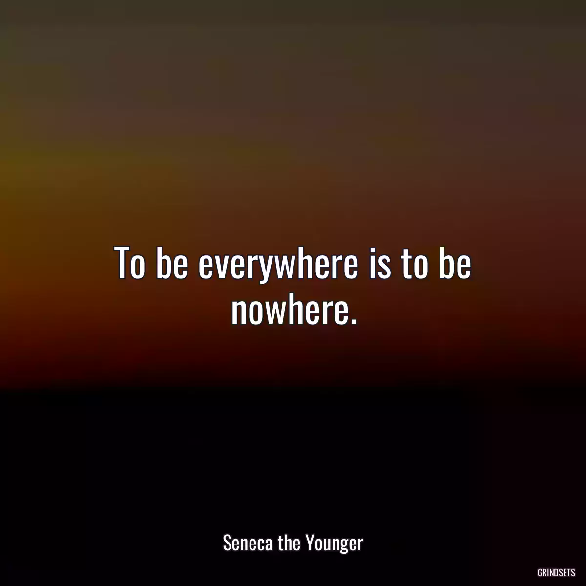 To be everywhere is to be nowhere.