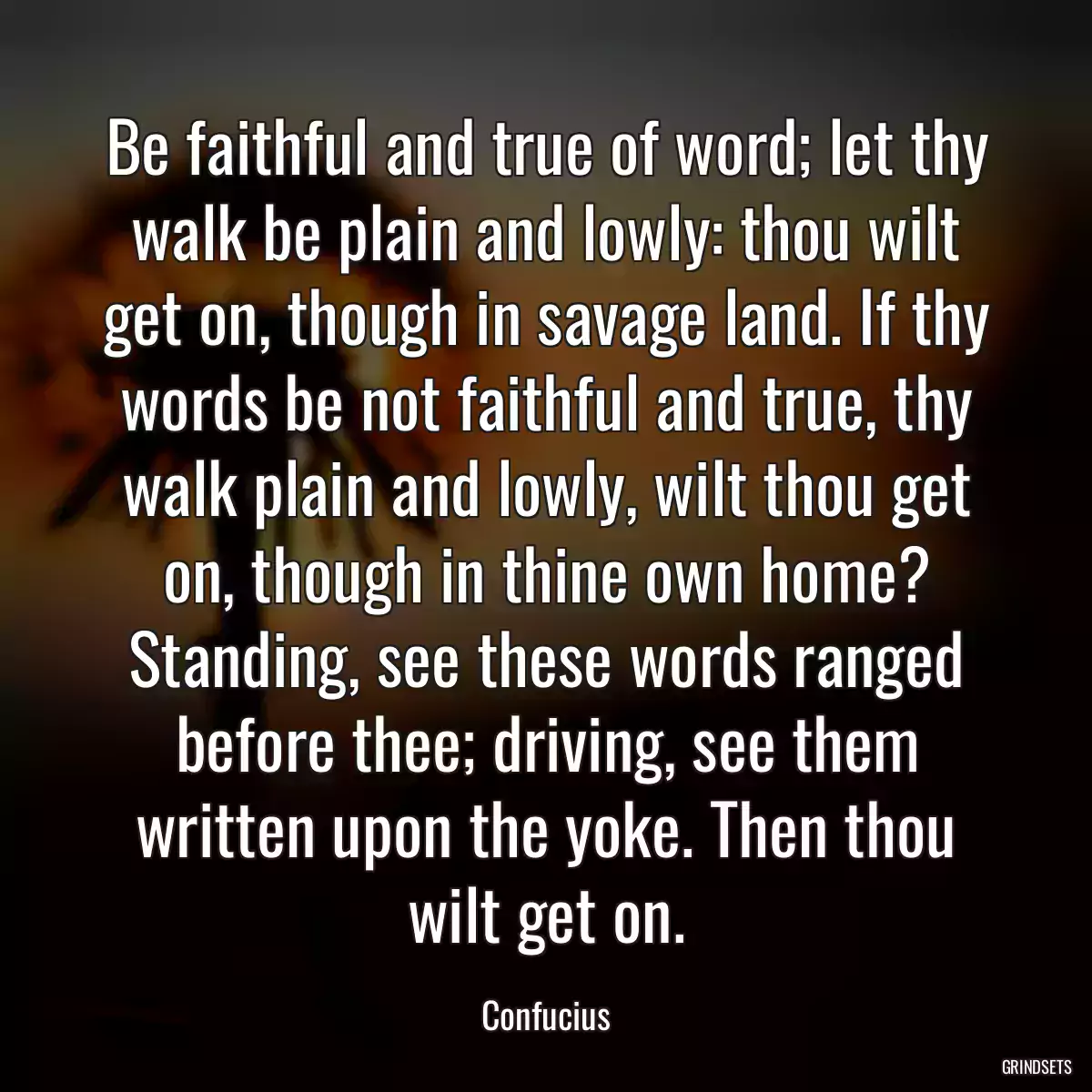 Be faithful and true of word; let thy walk be plain and lowly: thou wilt get on, though in savage land. If thy words be not faithful and true, thy walk plain and lowly, wilt thou get on, though in thine own home? Standing, see these words ranged before thee; driving, see them written upon the yoke. Then thou wilt get on.