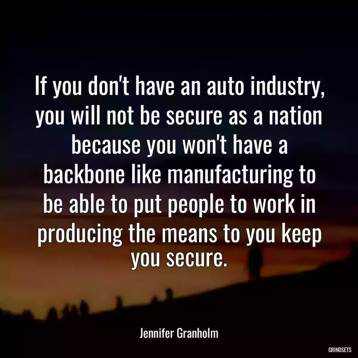 If you don\'t have an auto industry, you will not be secure as a nation because you won\'t have a backbone like manufacturing to be able to put people to work in producing the means to you keep you secure.