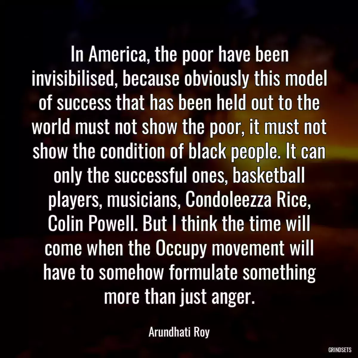 In America, the poor have been invisibilised, because obviously this model of success that has been held out to the world must not show the poor, it must not show the condition of black people. It can only the successful ones, basketball players, musicians, Condoleezza Rice, Colin Powell. But I think the time will come when the Occupy movement will have to somehow formulate something more than just anger.