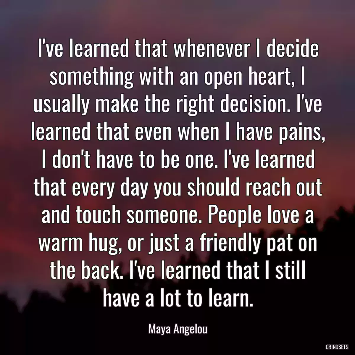 I\'ve learned that whenever I decide something with an open heart, I usually make the right decision. I\'ve learned that even when I have pains, I don\'t have to be one. I\'ve learned that every day you should reach out and touch someone. People love a warm hug, or just a friendly pat on the back. I\'ve learned that I still have a lot to learn.