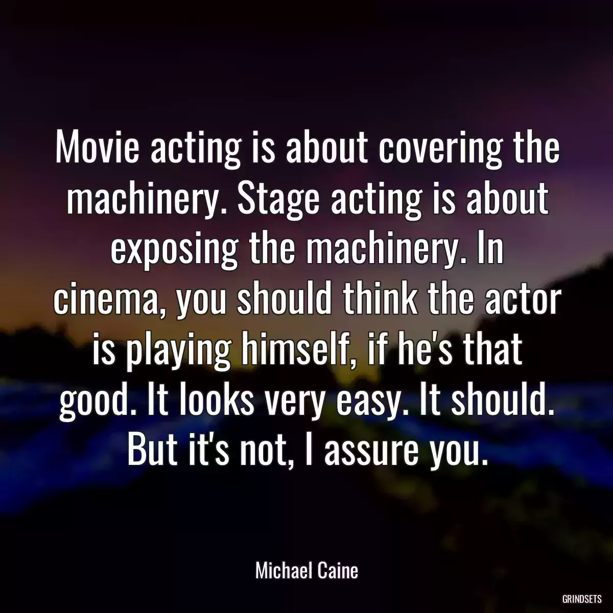 Movie acting is about covering the machinery. Stage acting is about exposing the machinery. In cinema, you should think the actor is playing himself, if he\'s that good. It looks very easy. It should. But it\'s not, I assure you.