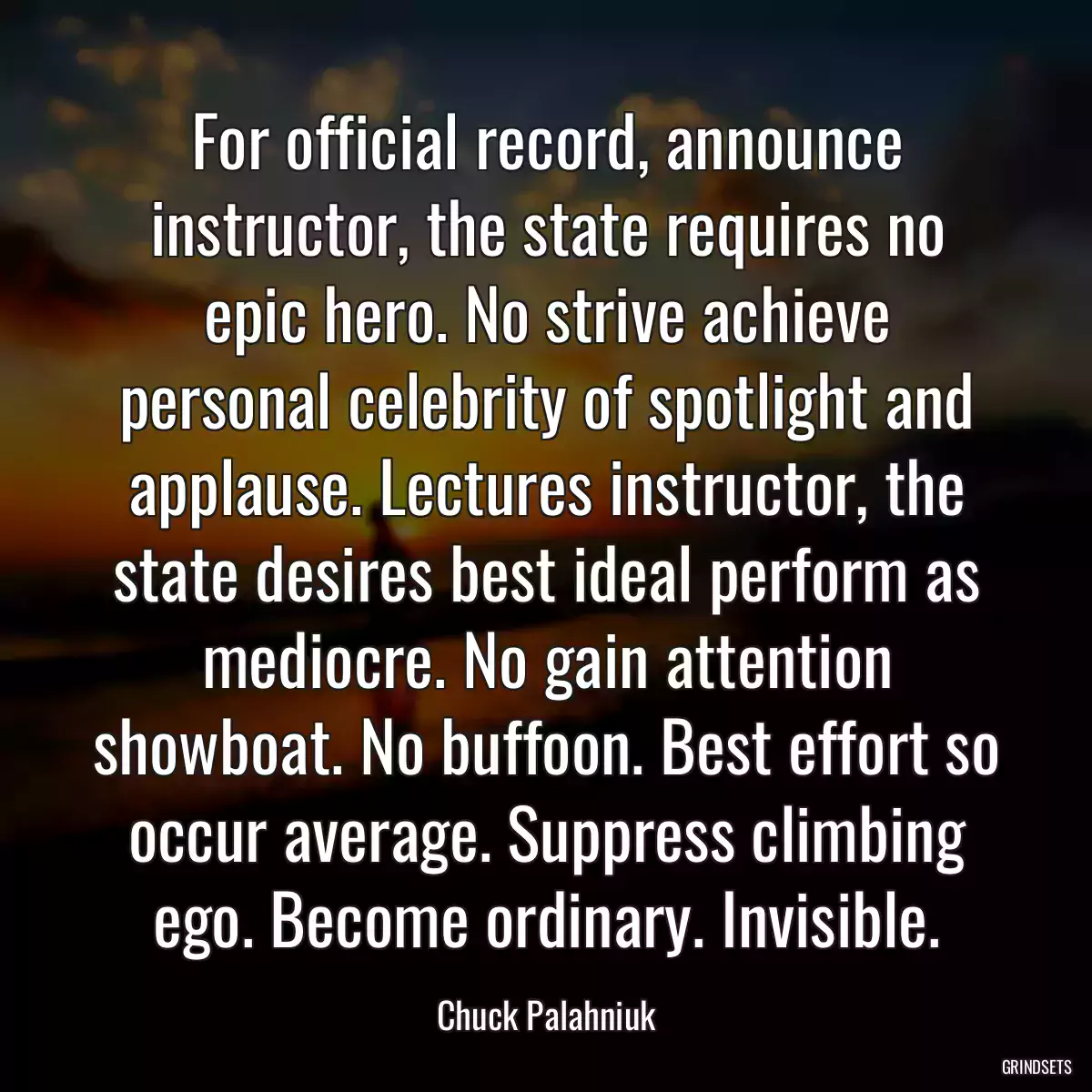 For official record, announce instructor, the state requires no epic hero. No strive achieve personal celebrity of spotlight and applause. Lectures instructor, the state desires best ideal perform as mediocre. No gain attention showboat. No buffoon. Best effort so occur average. Suppress climbing ego. Become ordinary. Invisible.