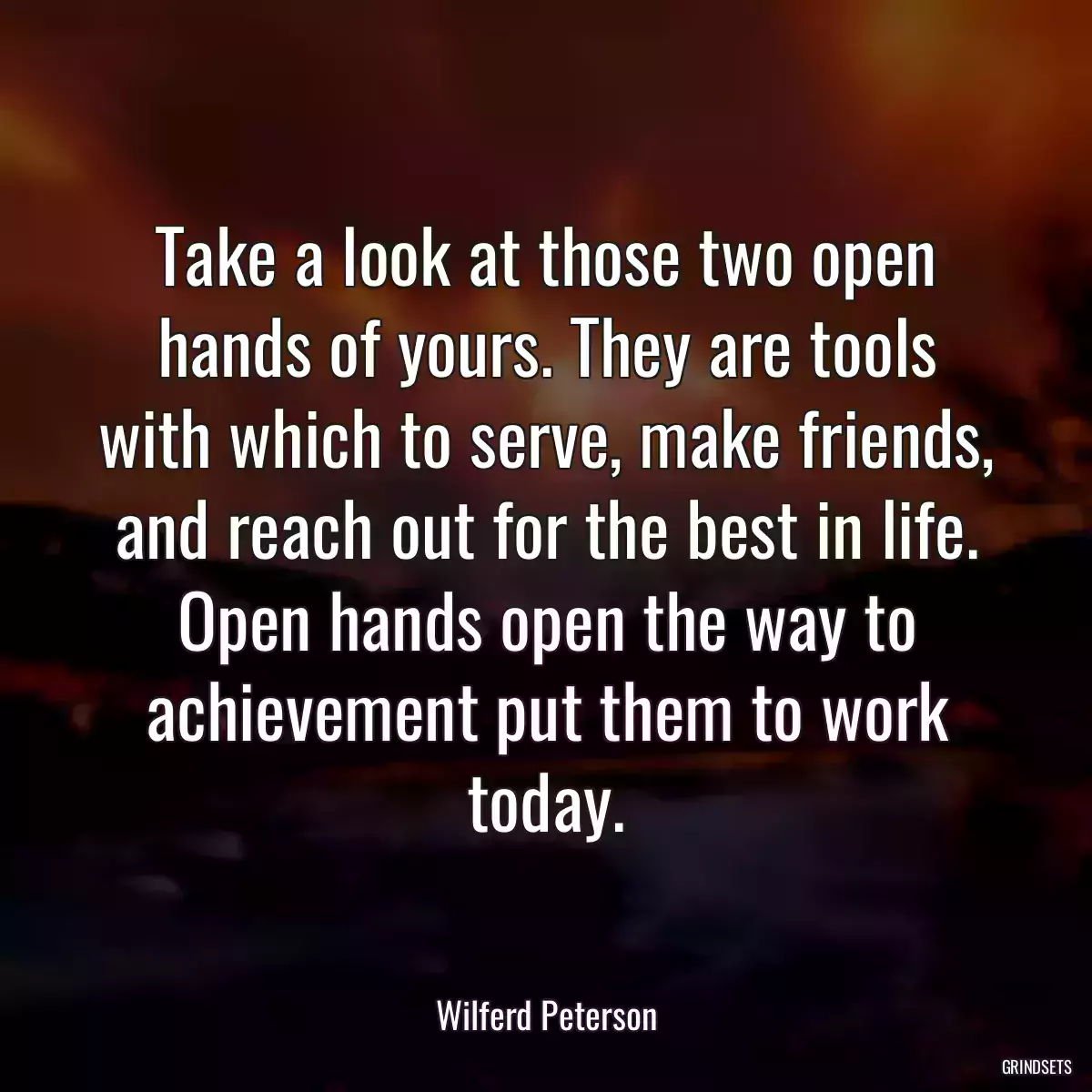 Take a look at those two open hands of yours. They are tools with which to serve, make friends, and reach out for the best in life. Open hands open the way to achievement put them to work today.