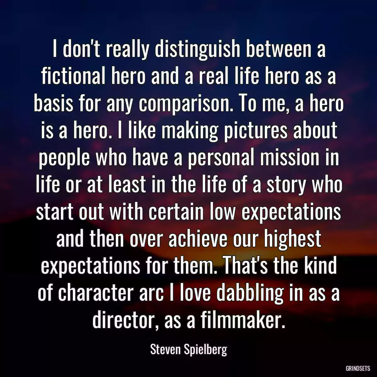 I don\'t really distinguish between a fictional hero and a real life hero as a basis for any comparison. To me, a hero is a hero. I like making pictures about people who have a personal mission in life or at least in the life of a story who start out with certain low expectations and then over achieve our highest expectations for them. That\'s the kind of character arc I love dabbling in as a director, as a filmmaker.