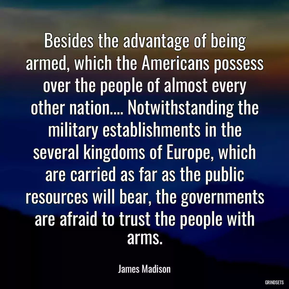 Besides the advantage of being armed, which the Americans possess over the people of almost every other nation.... Notwithstanding the military establishments in the several kingdoms of Europe, which are carried as far as the public resources will bear, the governments are afraid to trust the people with arms.