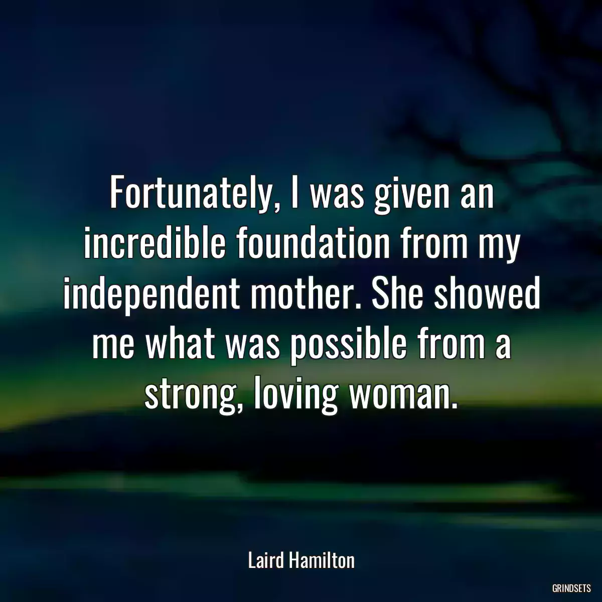 Fortunately, I was given an incredible foundation from my independent mother. She showed me what was possible from a strong, loving woman.