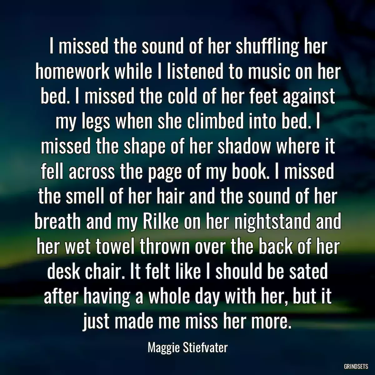 I missed the sound of her shuffling her homework while I listened to music on her bed. I missed the cold of her feet against my legs when she climbed into bed. I missed the shape of her shadow where it fell across the page of my book. I missed the smell of her hair and the sound of her breath and my Rilke on her nightstand and her wet towel thrown over the back of her desk chair. It felt like I should be sated after having a whole day with her, but it just made me miss her more.