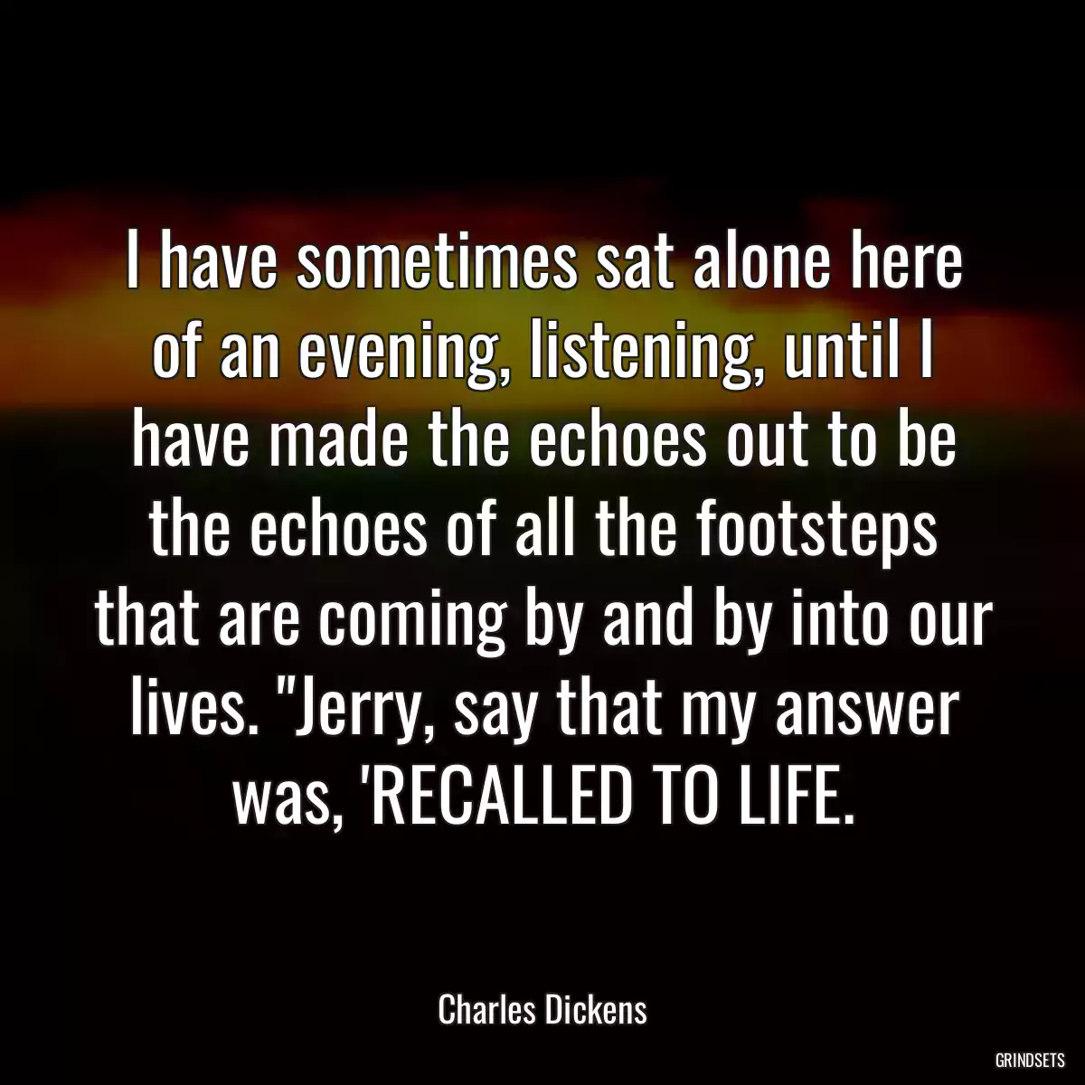 I have sometimes sat alone here of an evening, listening, until I have made the echoes out to be the echoes of all the footsteps that are coming by and by into our lives. \