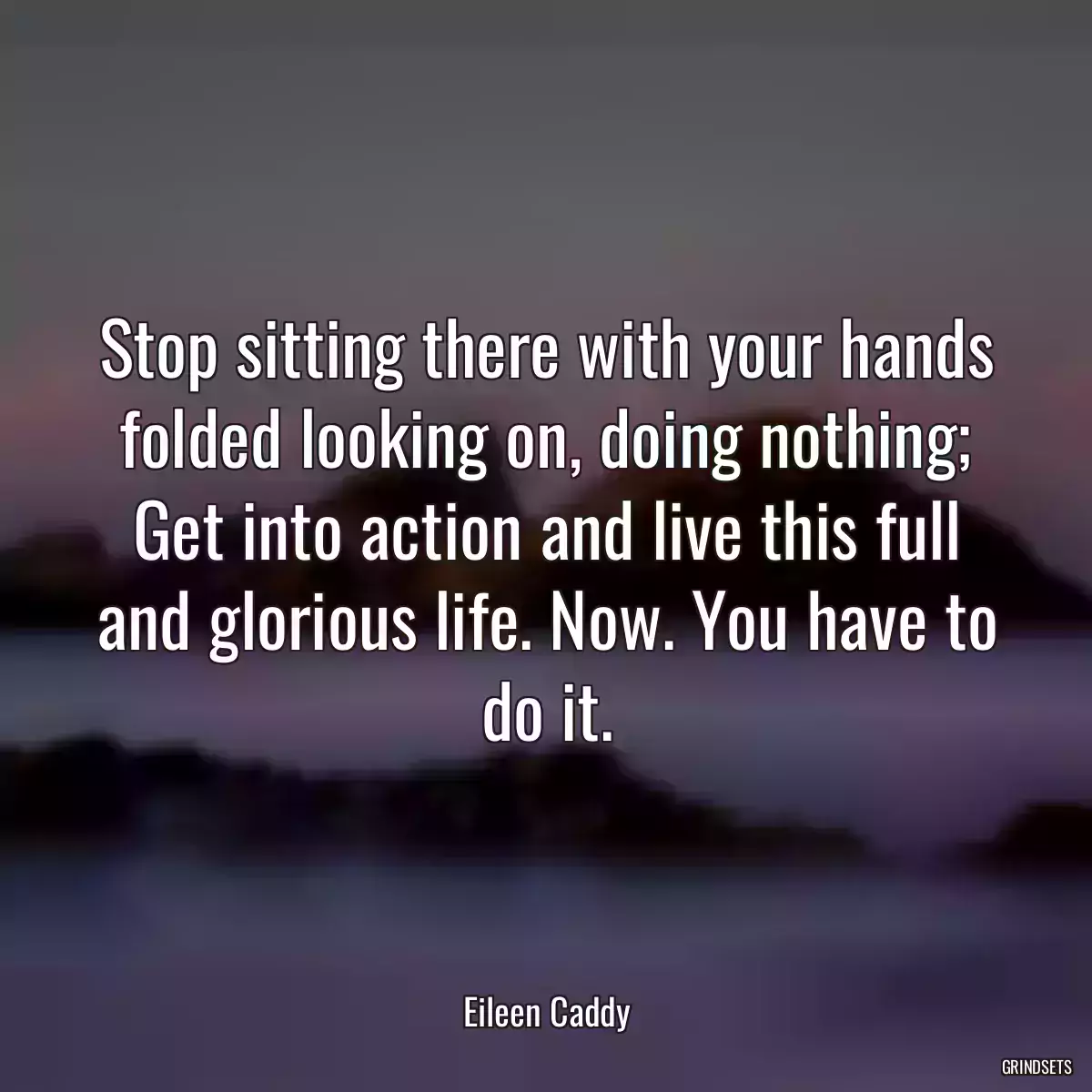 Stop sitting there with your hands folded looking on, doing nothing; Get into action and live this full and glorious life. Now. You have to do it.