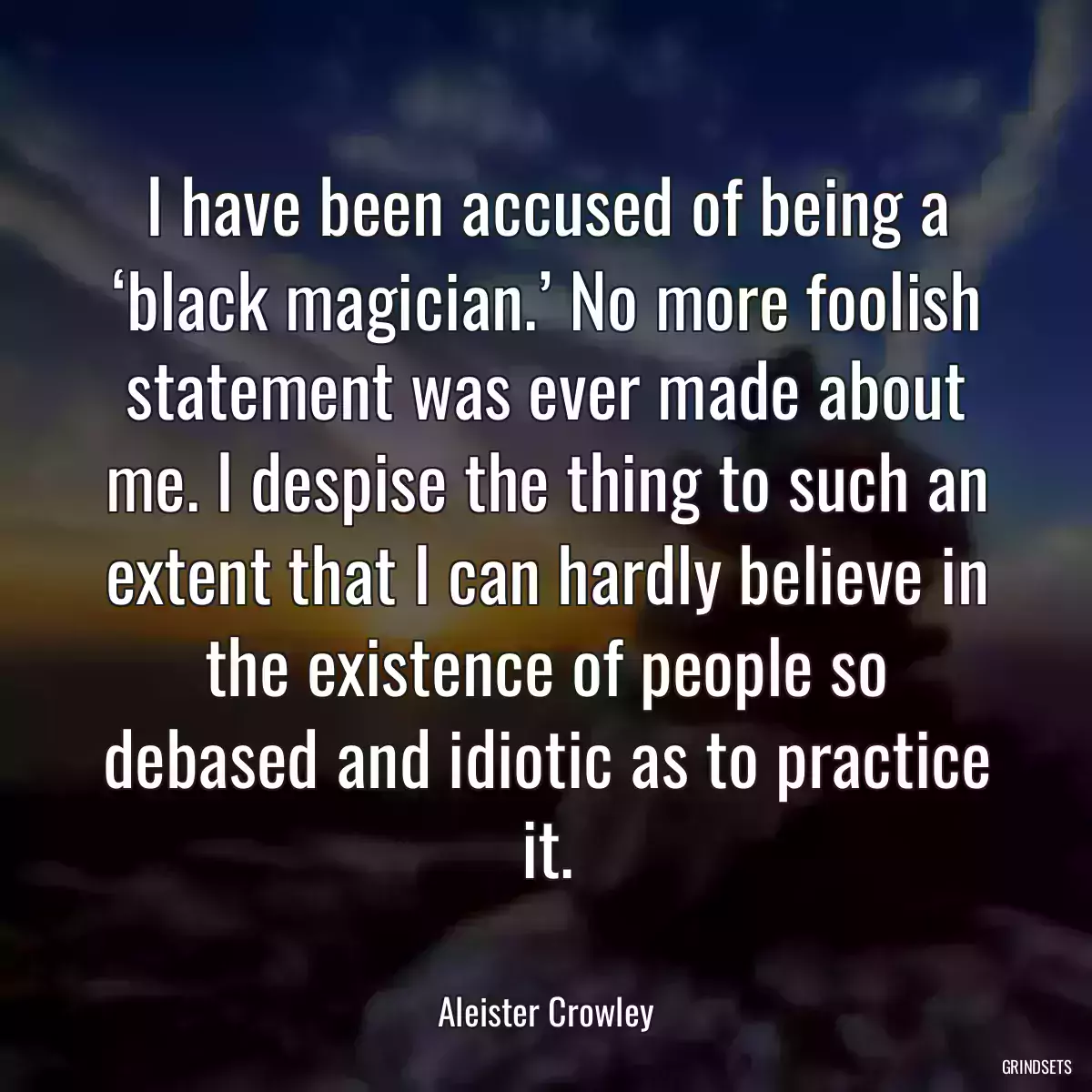 I have been accused of being a ‘black magician.’ No more foolish statement was ever made about me. I despise the thing to such an extent that I can hardly believe in the existence of people so debased and idiotic as to practice it.